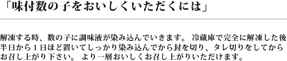 おい味付け数の子を美味しくいただくには　解凍する時、数の子に調味料がしみこんで生きます。冷蔵庫で完全に解凍した後半日から位置にしほど置いてしっかりしみこんでから風を切り、タレきりをしてからお召し上がりください。より